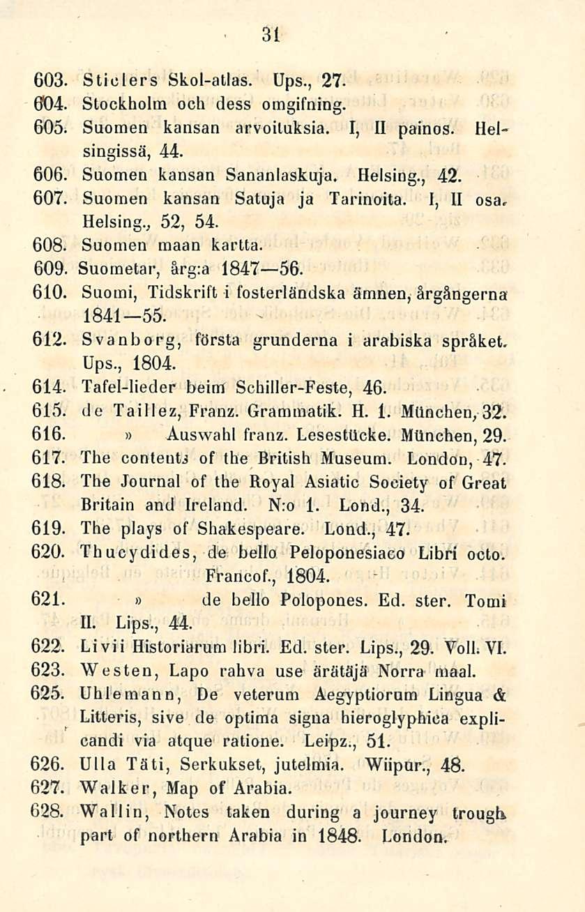 31 GO3. Sticlers Skol-atlas. Ups., 27-004. Stockholm och dess omgifning. 605. Suomen kansan arvoituksia. I, II painos. Helsingissä, 44. 606, Suomen kansan Sananlaskuja. Helsing., 42. 607.