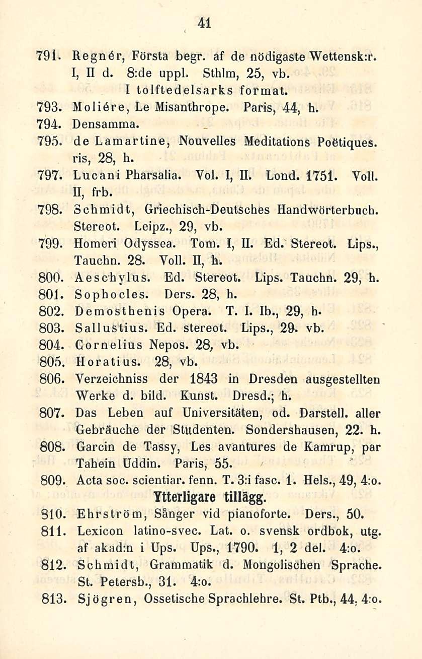 41 791. Regndr, Första begr. af de nödigaste Wettensk:r. I, II d. B;de uppl. Sthlm, 25, vb. I tolftedelsarks format. 793. Molidre, Le Misanthrope. Paris, 44, h. 794. Densamma. 795.