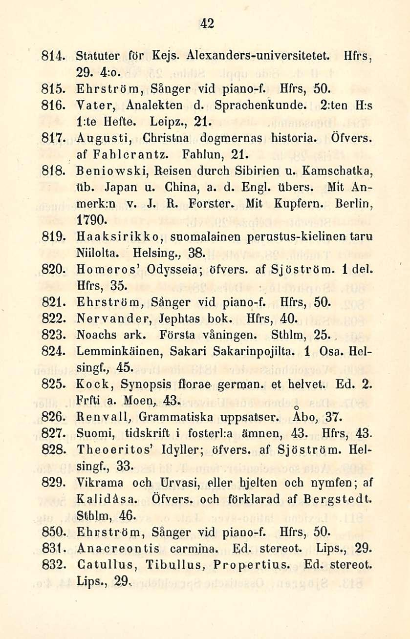 42 814. Statuter för Kejs. Alexanders-universitetet. Hfrs, 29. 4:o. 815. Ehrströra, Sänger vid piano-f. Hfrs, 50. 816. Vater, Änalekten d. Sprachenkunde. 2:ten H:s l:te Hefte. Leipz., 21.