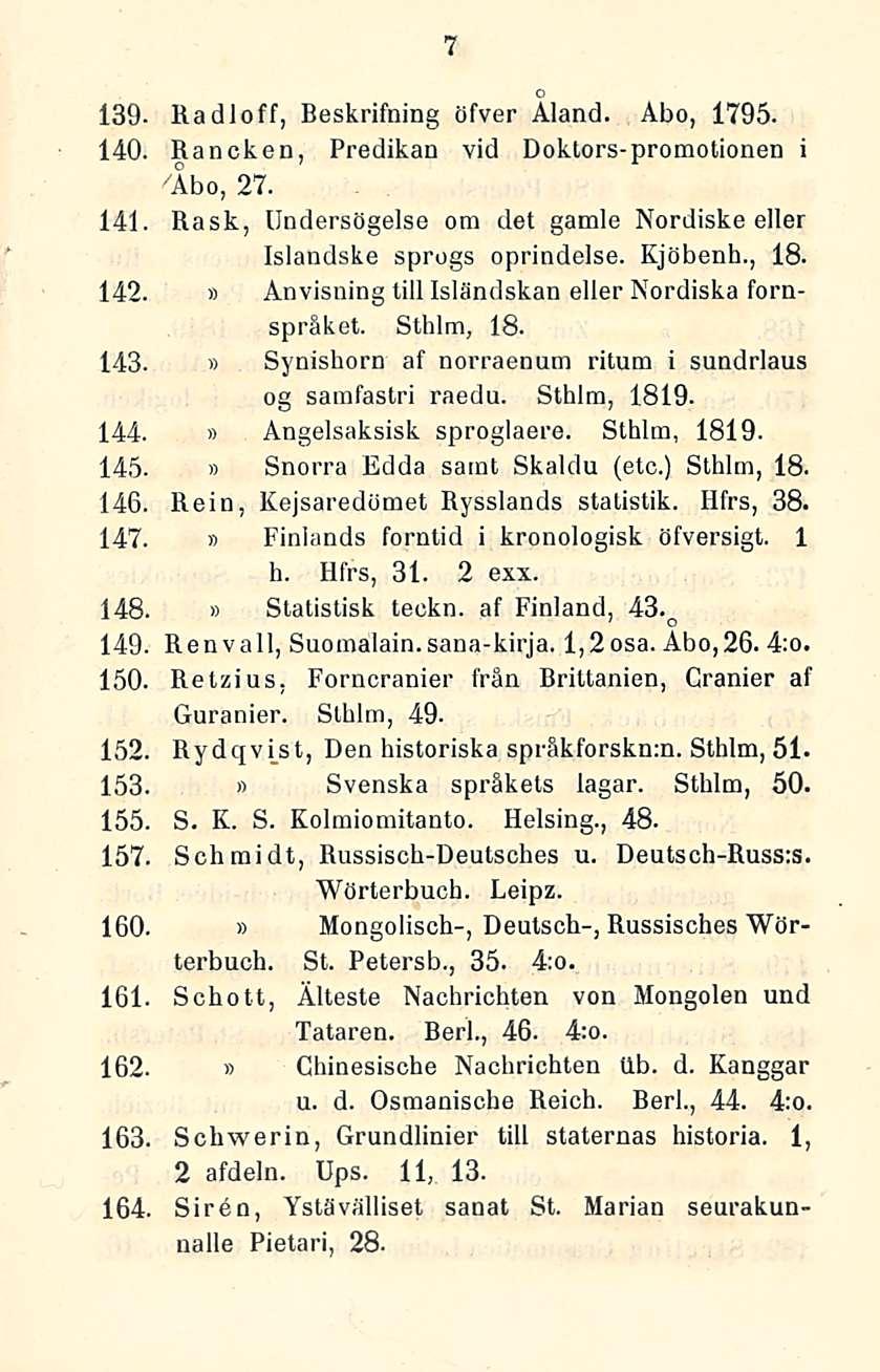 7 139 Radloff, Beskrifning öfver Åland. Åbo, 1795. 140. Rancken, Predikan vid Doktors-promotionen i "Åbo, 27. 141 Rask, Undersögelse om det gamle Nordiske eller Islandske sprogs oprindelse. Kjöbenh.