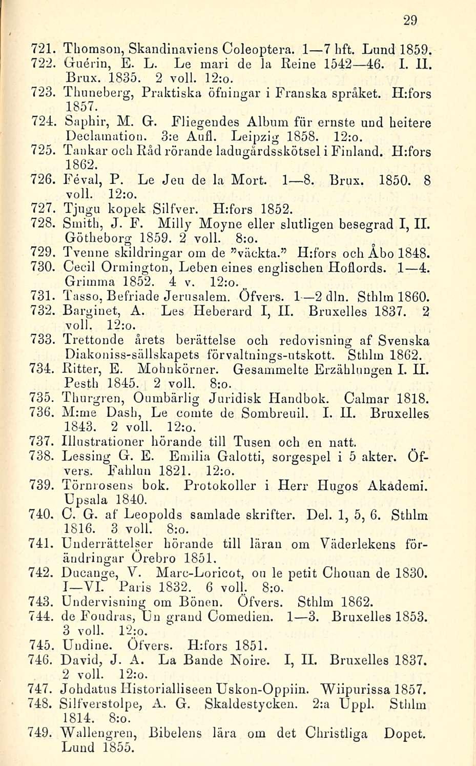 721 Thomson, Skandinaviens Coleoptera. I 7 hft. Lund 1859. 722. Guerin, E. L. Le mari de la Keine 1542 46. I. 11. Brux. 1835. 2 voll. 12:o. 723, Thuneberg, Praktiska öfningar i Franska spräket.
