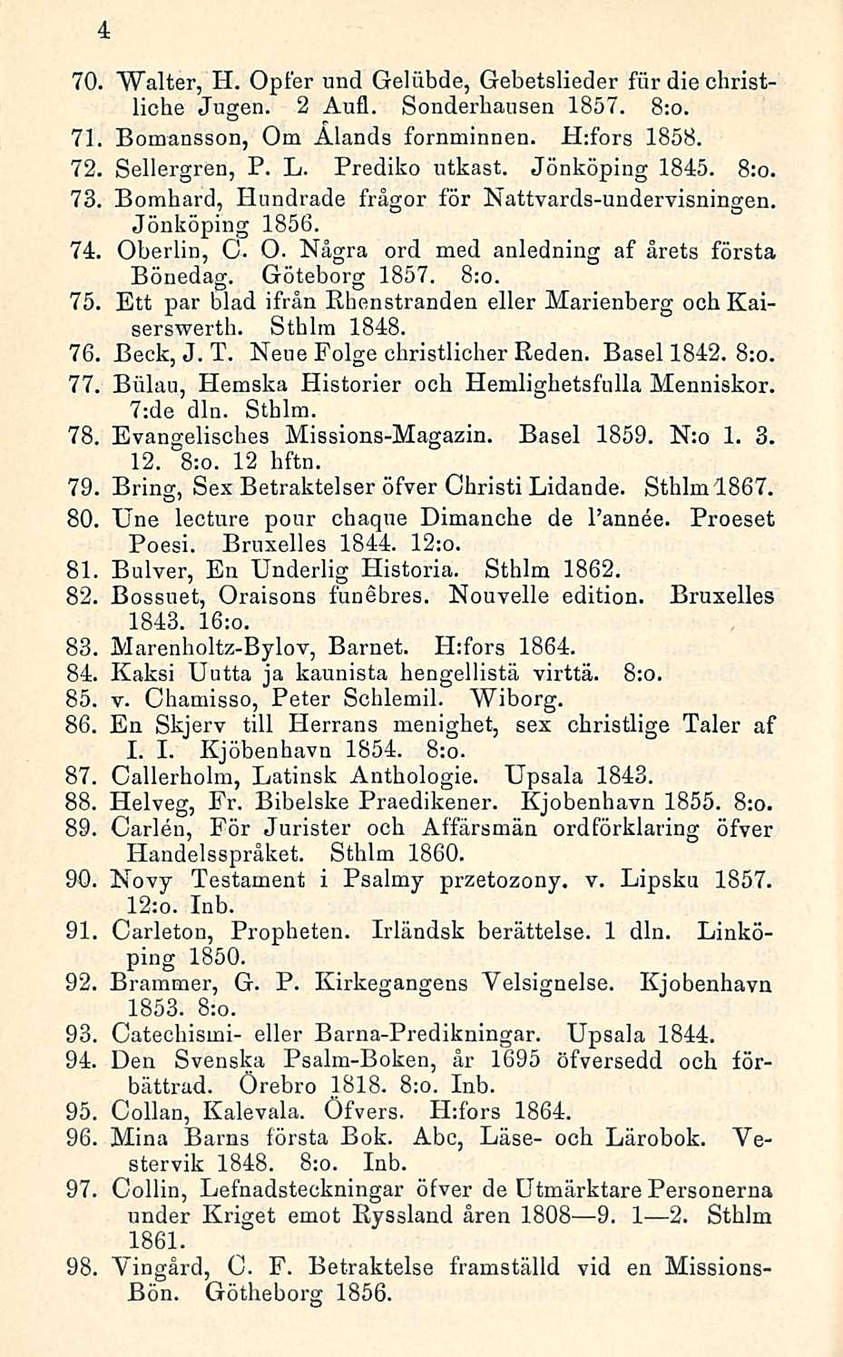 4 70. Walter, H. Opfer und Gelilbde, Gebetslieder fiir die christliche Jugen. 2 Aufl. Sonderbausen 1857. 8:o. 71. Bomansson, Om Ålands fornminnen. H:fors 1858. 72. Sellergren, P. L. Prediko utkast.