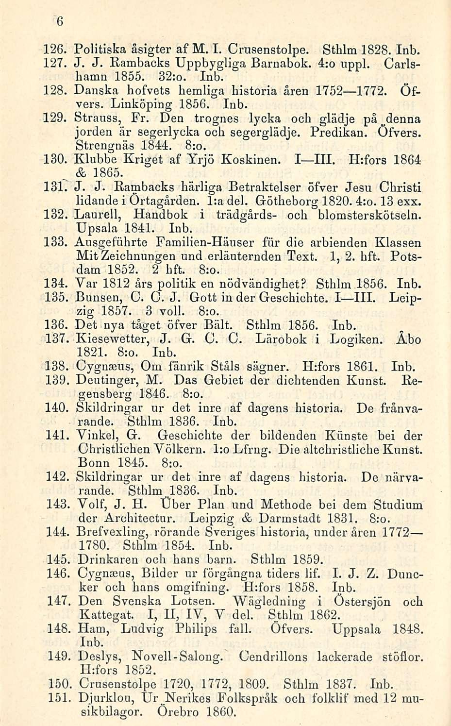 6 Politiska åsigter af M. I. Crusenstolpe. Sthlm 1828. Inb. 127. J. J. Rambacks Uppbygliga Barnabok. 4:o uppl. Carlsbamn 1855. 32:0. Inb. 128. Danska hofvets hemliga historia åren 1752 1772. Öfvers.