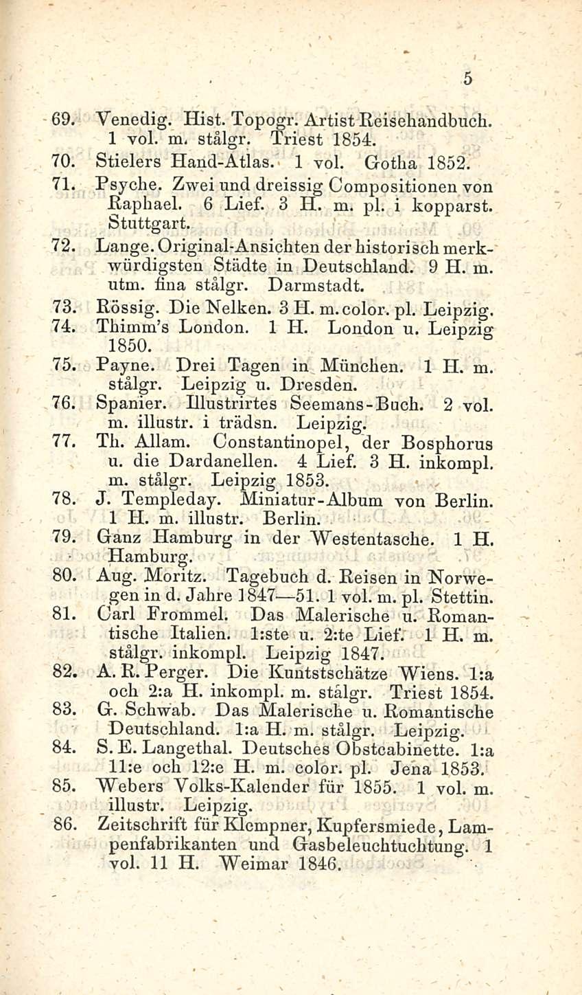 69. Vencdig. Hist. Topogr. Artist Reisehandbuch. 1 voi. m. stålgr. Triest 1854. 70. Stielers Hand-Atlas. 1 voi. Gotha 1852. 71. Psyche. Zwei und dreissig Compositionen von Raphael. 6 Lief. 3 H. m. pl.