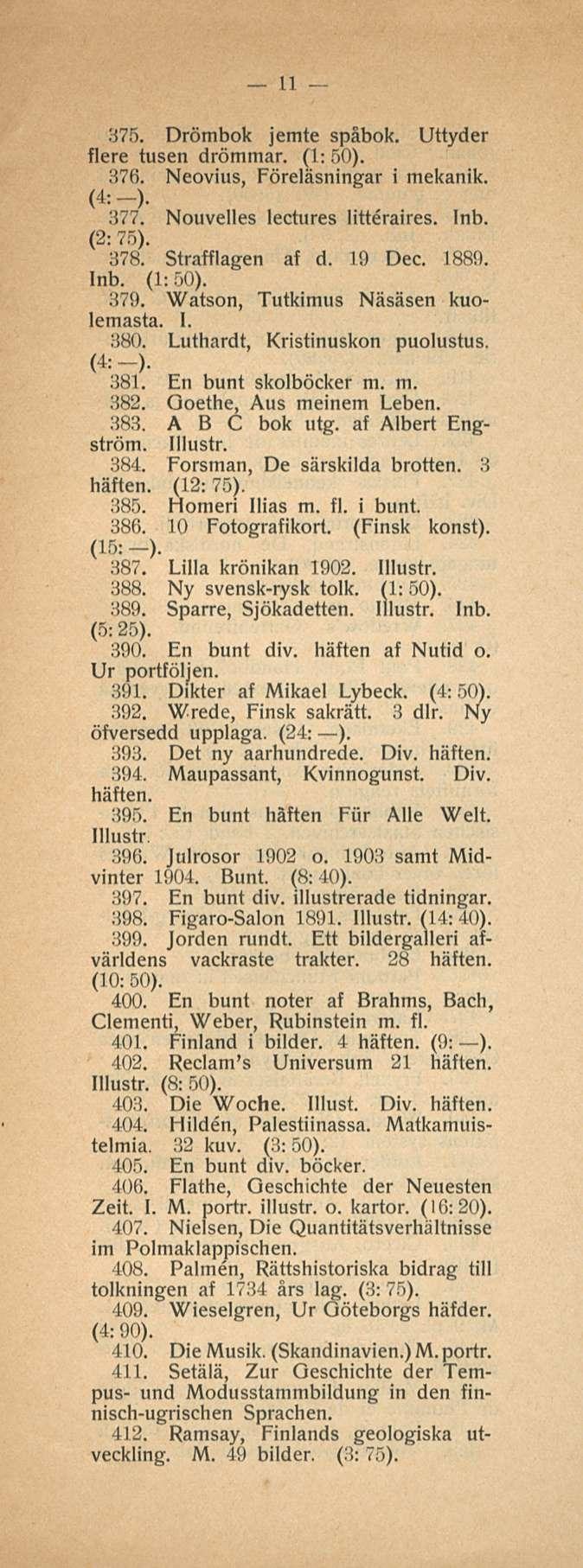 11 375. Drömbok jemte spåbok. Uttyder flere tusen drömmar. (1:50). 376. Neovius, Föreläsningar i mekanik. (4:-)- 377. Nouvelles lectures litteraires. (2: 75). 378. Strafflagen af d. 19 Dee. 1889.
