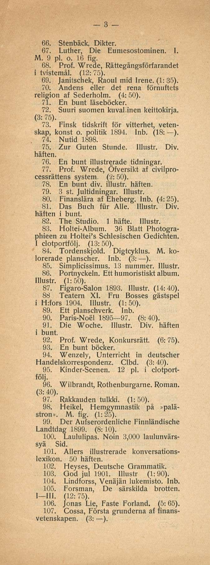 3 66. Stenbäck, Dikter. 67. Luther, Die Eumesostominen. I. M. 9 pl. o. 16 fig. 68. Prof. Wrede, Rättegångsförfarandet i tvistemål. (12: 75). 69. Janitschek, Raoul mid Irene. (1: 35). 70.