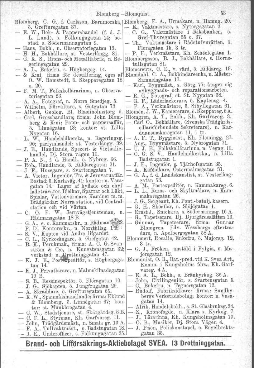 Blomberg Blomquist. 53 Bfomberg, C. G., f. Carlsson, Barnmorska, Blomberg, F. A., Urm~kare, n. Harang. 20. ö. Grefturegatan 37. E., Vaktmästare, s. Nytorgsgatan 2. E. W., Bok & Pappershandel (f. d. J.