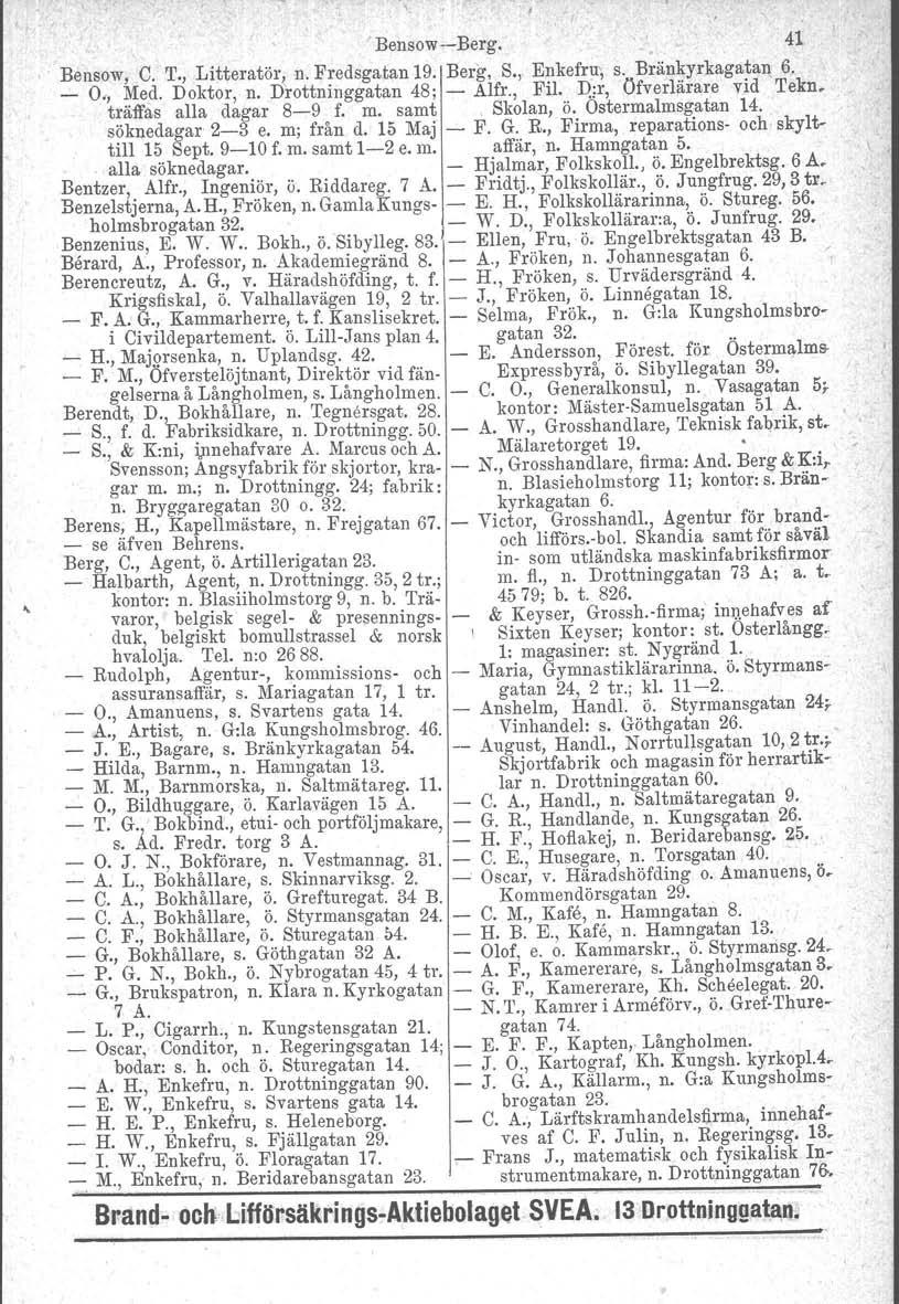 ,. : I BensowBerg. 41 Bensow, C. T., Litteratör, n. Fredsgatan 19. Berg, S., Enkefru, s. Bränkyrkagatan 6. _ O" Med. Doktor, n. Drottninggatan 48: Alfr., Fil. n;r, öfverlärare vid Tekn.