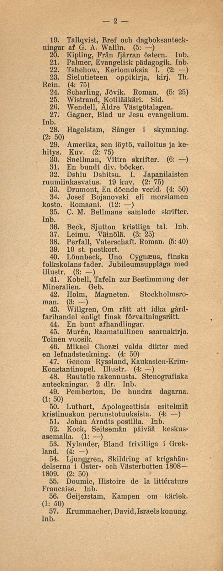 2 19. Tallqvist, Bref och dagboksanteckningar af G. A. Wallin. (5: ) 20. Kipling, Från fjärran östern. 21. Palmer, Evangelisk pädagogik. 22. Tshehow, Kertomuksia I. (2: ) 23.