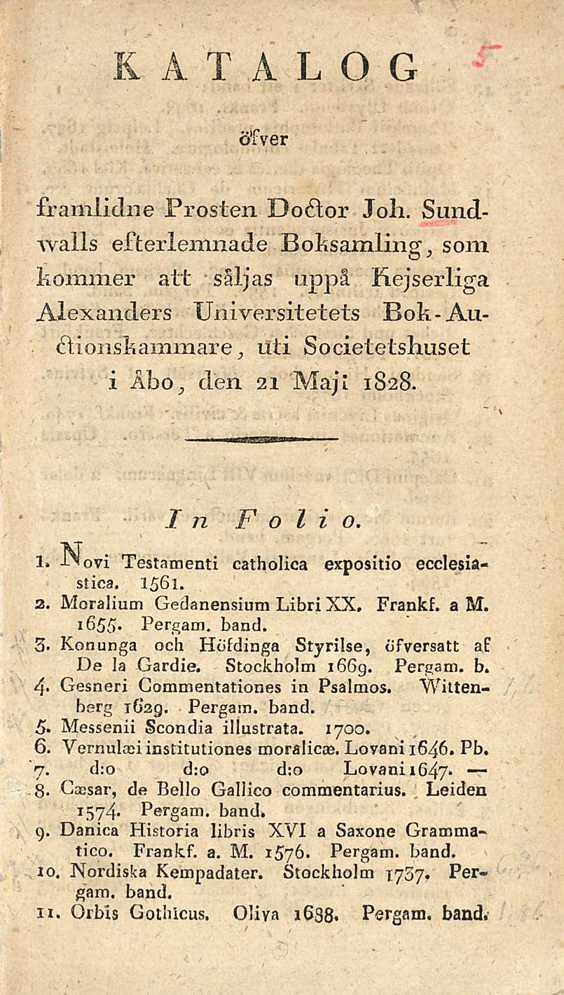KATA L O G ötver framiidne Prosten Doftor Joku Sundwalls efterlemnade Boksamling,, som kommer att saljas uppå Kejserliga Alexanders Universitetets Bok-Auftionskammare j nti Societetshuset i ÅbO; clen