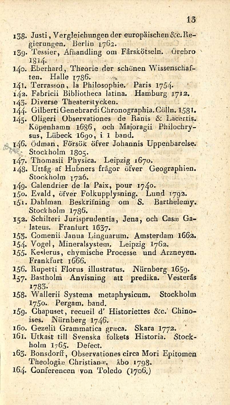 13 i38- Justi, Vergleichungender europäischen&c.regiernngen. Berlin 1762. i3g. Tessier, Afhandling om Färskötseln. Örebro 1814-140. Eberhard, Theorie der schdnen Wissenschaften. Halle 1786. - * 141.
