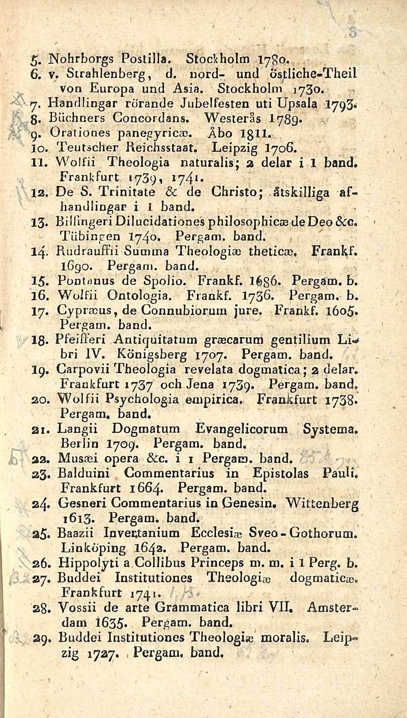 . Nohrborgs Postilla, Stockholm 1780. 6, v, Strahlenberg, tl. nord- und östliche-theil von Europa und Asia, Stockholm 1730. 7. Handlingar rörande Jubelfesten uti Upsala 1793* g. Biichners Goncordans.