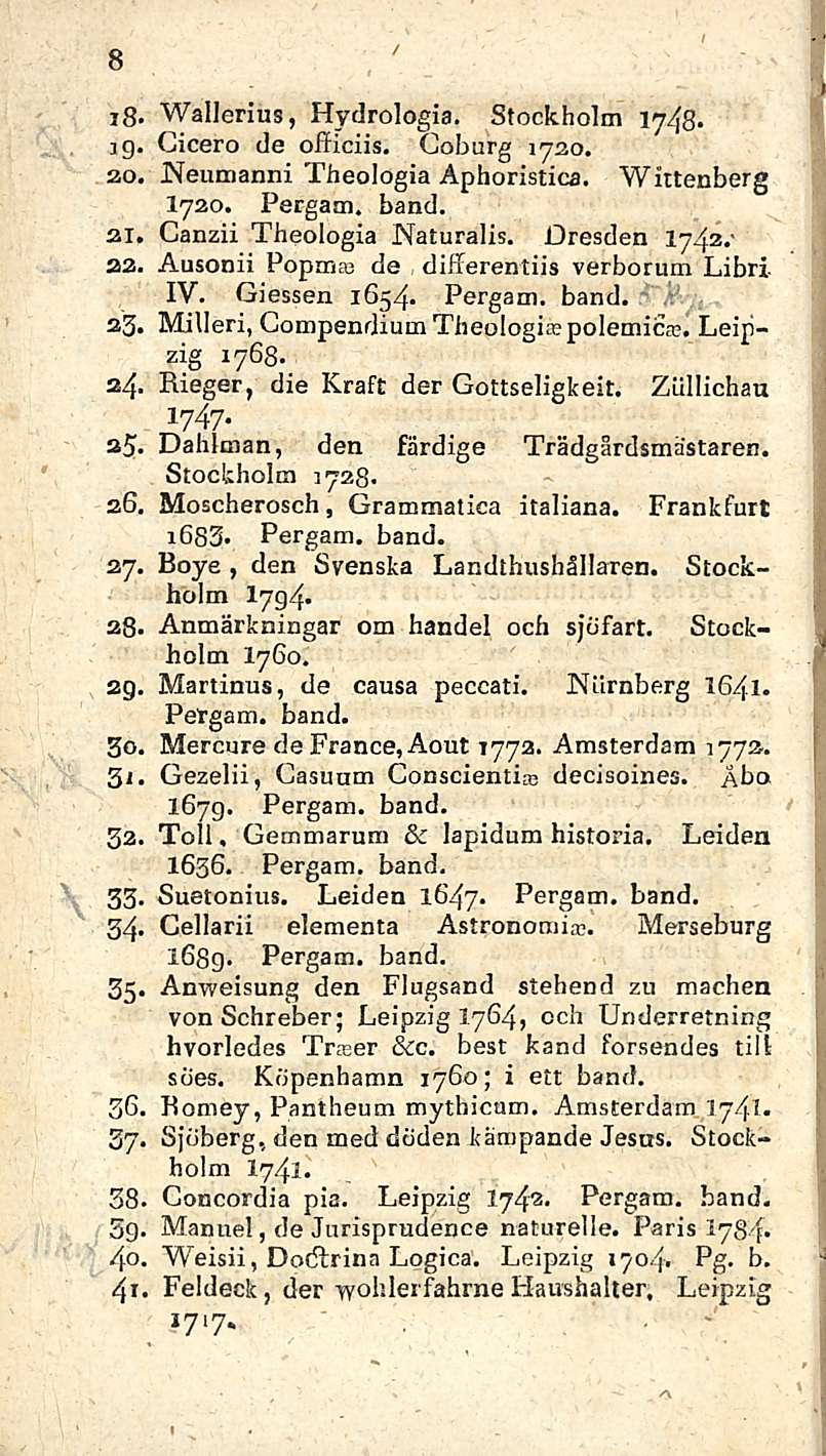 8 i8. i9 20, 21, 22. 25. 2 4 35. 2.6. 2 7-28. 29 3 i 32. 33. 34' 35 Wallerius, Hydrologia. Stockholm iy48. Cicero de officiis. Coburg jneumanni 1720. Theologia Aphoristica. Wittenberg I720.