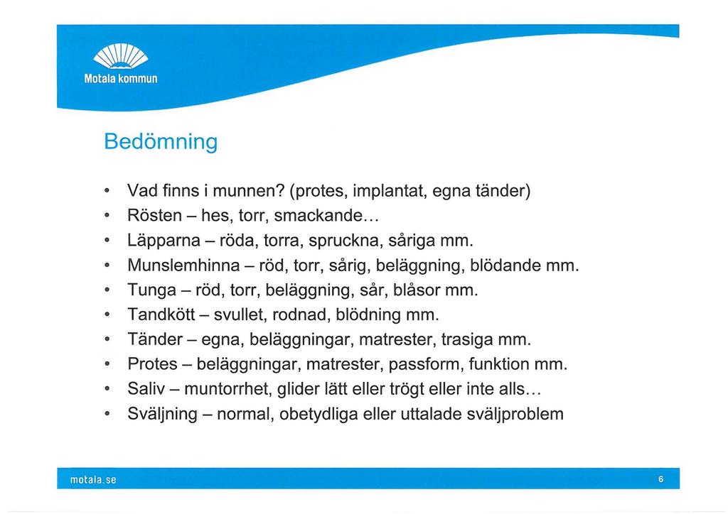 Bedömning Vad finns i munnen? (protes, implantat, egna tänder) Rösten - hes, torr, smackande... Läpparna - röda, torra, spruckna, såriga mm. Munslemhinna - röd, torr, sårig, beläggning, blödande mm.