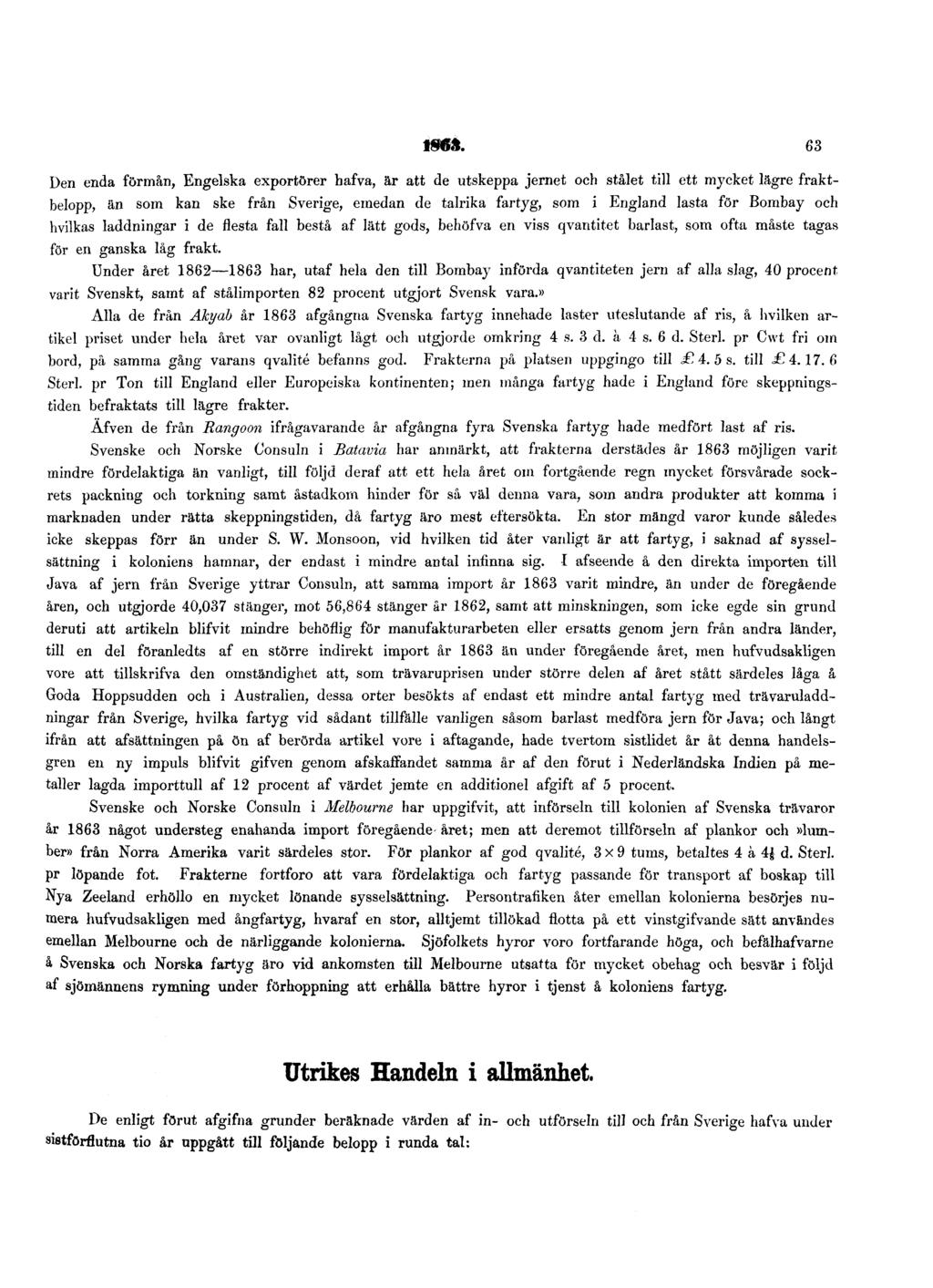 1863. 63 Den enda förmån, Engelska exportörer hafva, är att de utskeppa jernet och stålet till ett mycket lägre fraktbelopp, än som kan ske från Sverige, emedan de talrika fartyg, som i England lasta