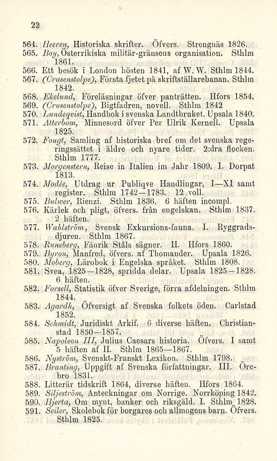 22 564. Heeren, Historiska skrifter. Öfvers. Strengnäs 1826. 565. Boij, Osterrikiska militär-gränsens organisation. Sthlm 1861. 566. Ett besök i London hösten 1841, af W. W. Sthlm 1844. 567.