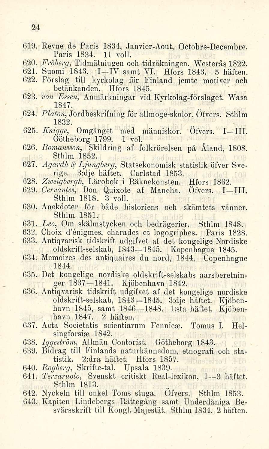 24 Gl9, Revue de Paris 1834, Janvier-Aout, Octobre-Decembre. Paris 1834. 11 voll. 620. Fröberg, Tidmätningen ocb tidräkningen. Westeräs 1822. «21 Suomi 1843. I IV samt VI. Hfors 1843. 5 häften. 622.