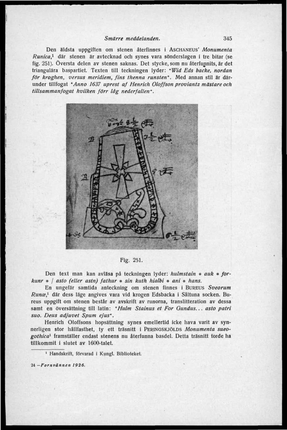 Smärre meddelanden. 345 Den äldsta uppgiften om stenen återfinnes i ASCHANEUS' Monumenta Runica, 1 där stenen är avtecknad och synes vara sönderslagen i tre bitar (se fig. 251).