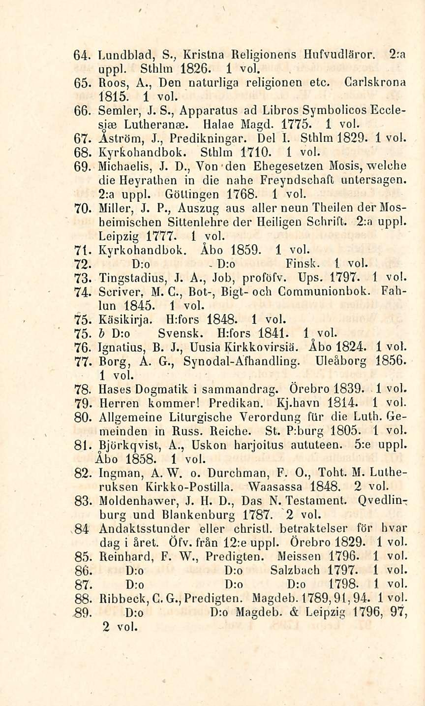 D:o 64. Lundblad, Kristaa Religionens Hufvudläror. 2:a S.; uppl. Sthhn 1826. 65. Roos, A., Den naturliga religionen etc. Carlskrona 1815. 66. Semler, J. S., Apparatus ad Libros Symbolicos Ecclesjae Lutheranse.