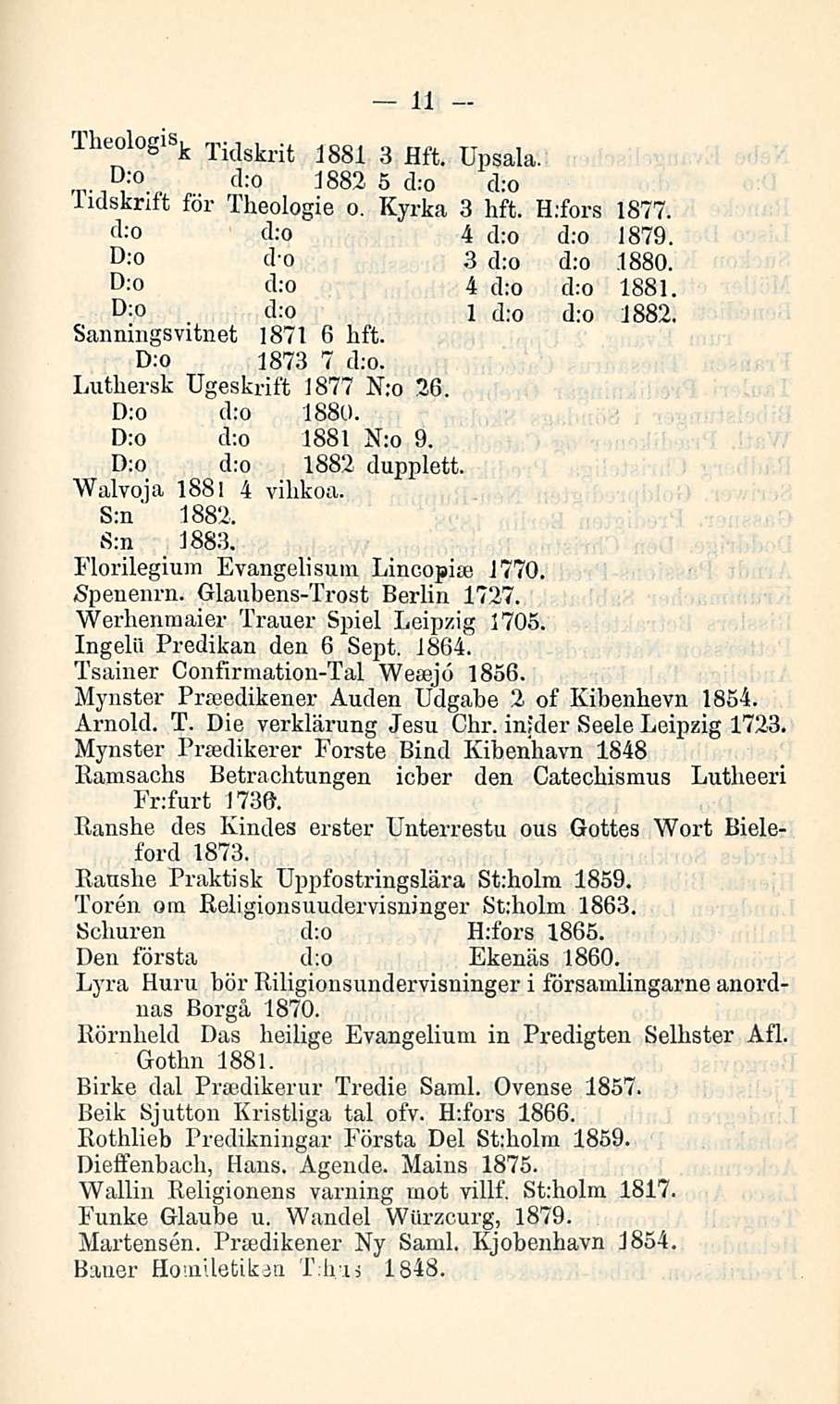 _. 11 Theologlb k Tidskrit 1881 3 Hft. Upsala. ;o d:o 1882 5 d:o d:o lidsknft för Theologie o, Kyrka 3 lift. H.fors 1877. d:o d:o 4 d:o d:o 1879. :o d o 3 d:o d:o 1880. d:o 4 d:o d:o 1881. D;0.