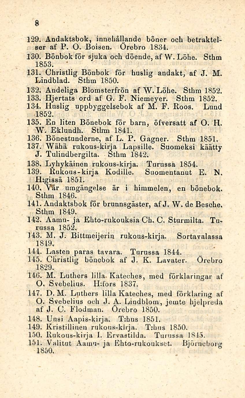 8 129. Ändaktsbok, innehållande böner ocb betraktelser af P. O. Iloisen. Örebro 1834. 130. Bönbok för sjuka och döende, af W. Löhe. Sthm 1853. ' 131. Christlig Bönbok för huslig andakt, af J. M.