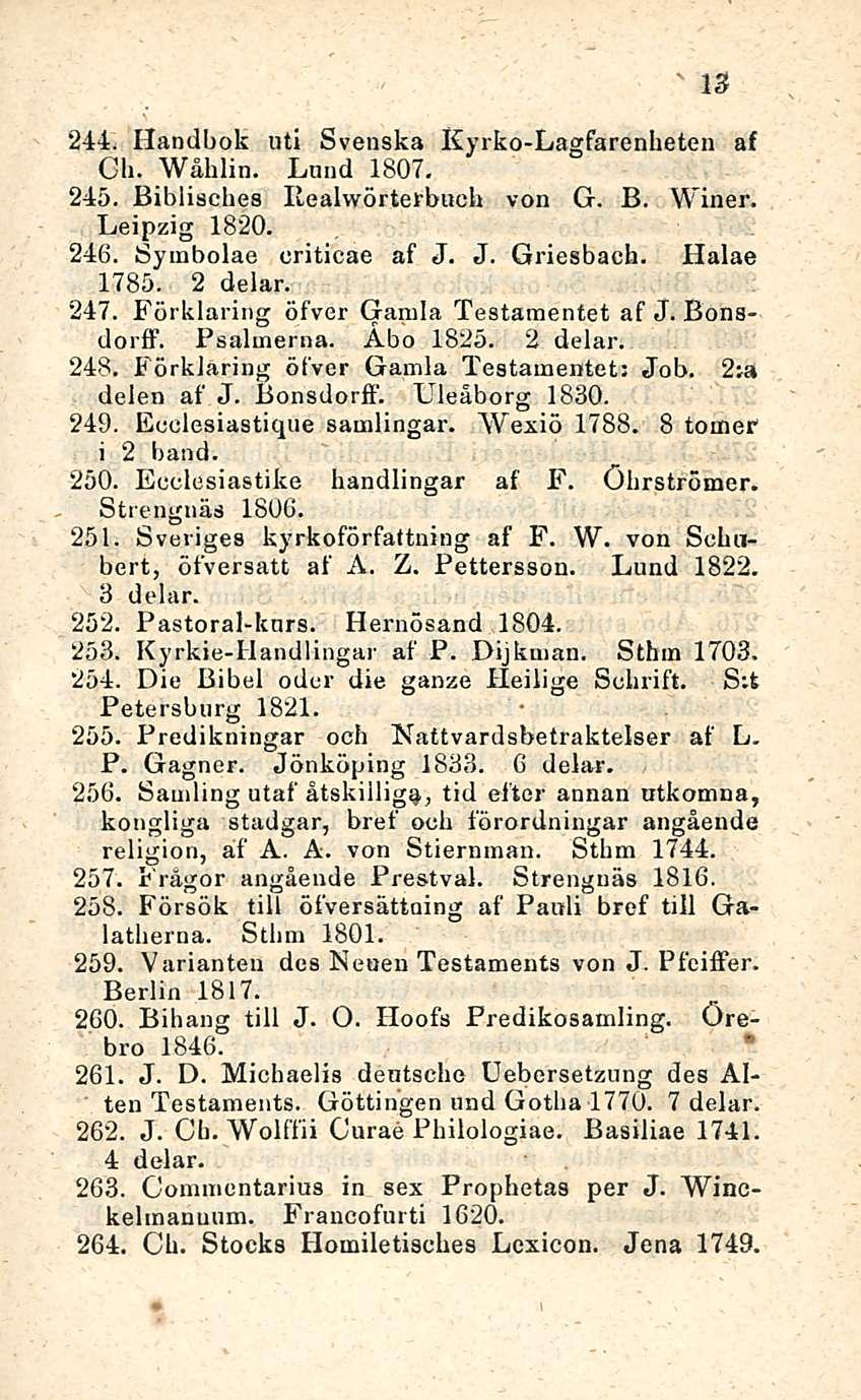 13 244. Handbok nti Svenska Kyrko-Lagfarenheten af Ch. Wåhlin. Lund 1807. 245. Biblisches Ilealwörterbuch von G. B. Winer. Leipzig 1820. 246. Symbolae criticae af J. J. Griesbach. Halae 1785. 2 delar.