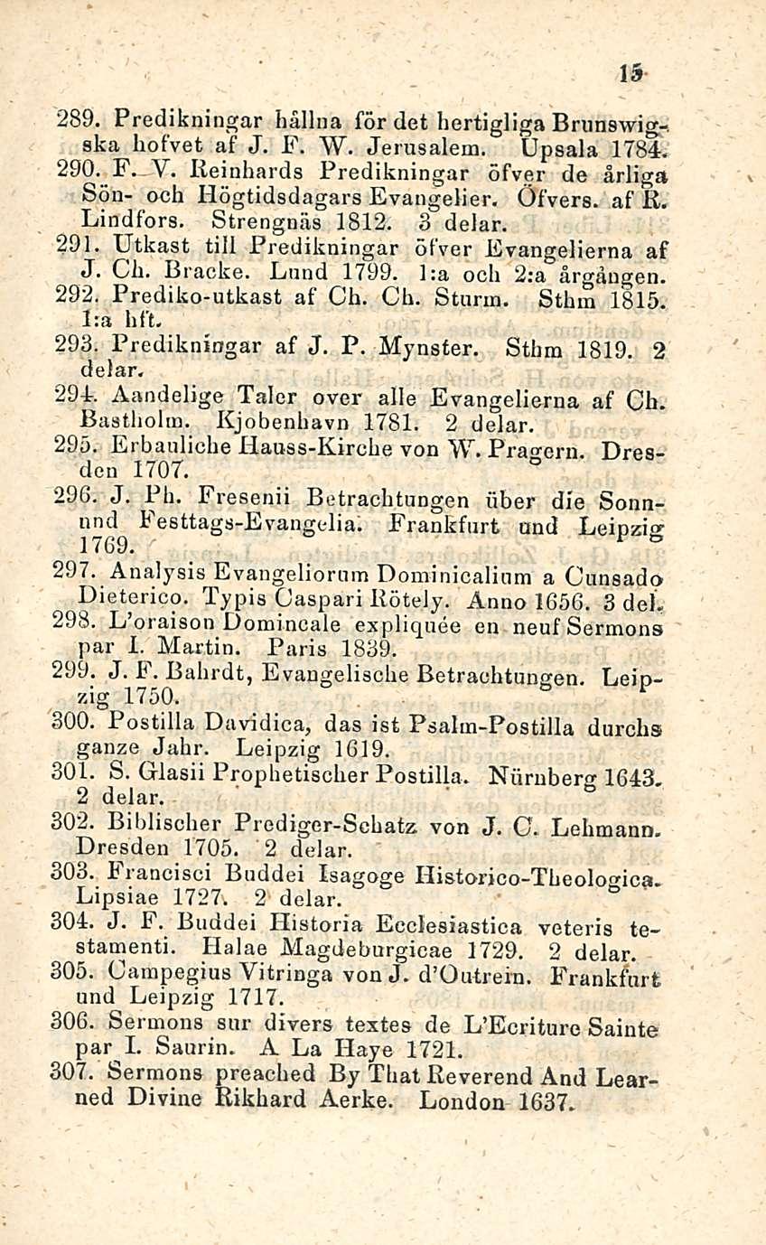 15 289. Predikningar hälinä för det hertigliga Brunswig-, ska hofvet af J. F. W. Jerusalem. Upsala 1784. 290. F_Y. Reinhards Predikningar öfver de årliga Sön- och Högtidsdagars Evangelier. Öfvers.