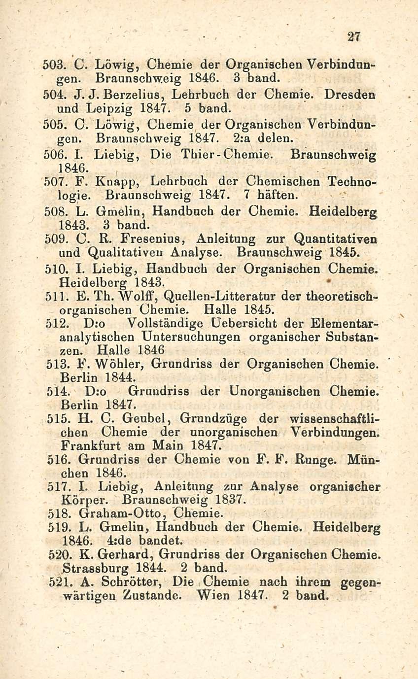 27 503. C. Löwig, Chemie der Organischen Verbindungen. Braunschweig 1846. 3 band. 504. J. J. Berzelius, Lehrbuch der Chemie. Dresden und Leipzig 1847. 5 band. 505. C. Löwig, Chemie der Organischen Verbindnngcn.