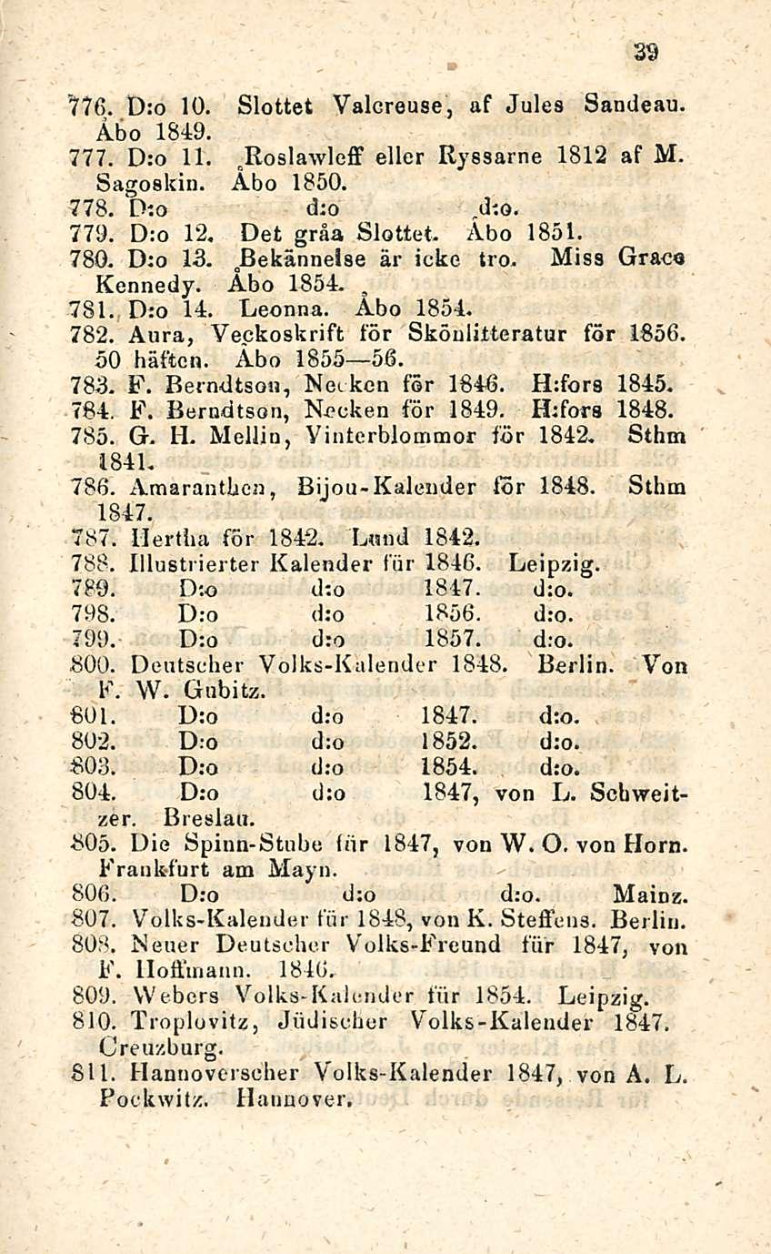 39 77(5. D:o 10. Slottet Valcreuse, af Jules Sandeau. Åbo 1849. 777. D:o 11. ßoslawleff eller Ryssarne 1812 af M. o Sagoskin. Åbo 1850. 778. D:o dto r dio. 779. D:o 12. Det gråa Slottet. Åbo 1851.