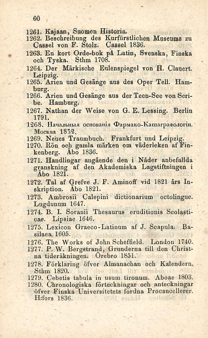 60 1261. Rajaan, Suomen Historia. 1262. Beschreibung des Kurfiirstlichen Museums zu Cassel von F. Stolz. Cassel 1836. 1263. En kort Orde-bok på Latin, Svenska, Finska ooh Tyska. Sthm 1708. 1264.