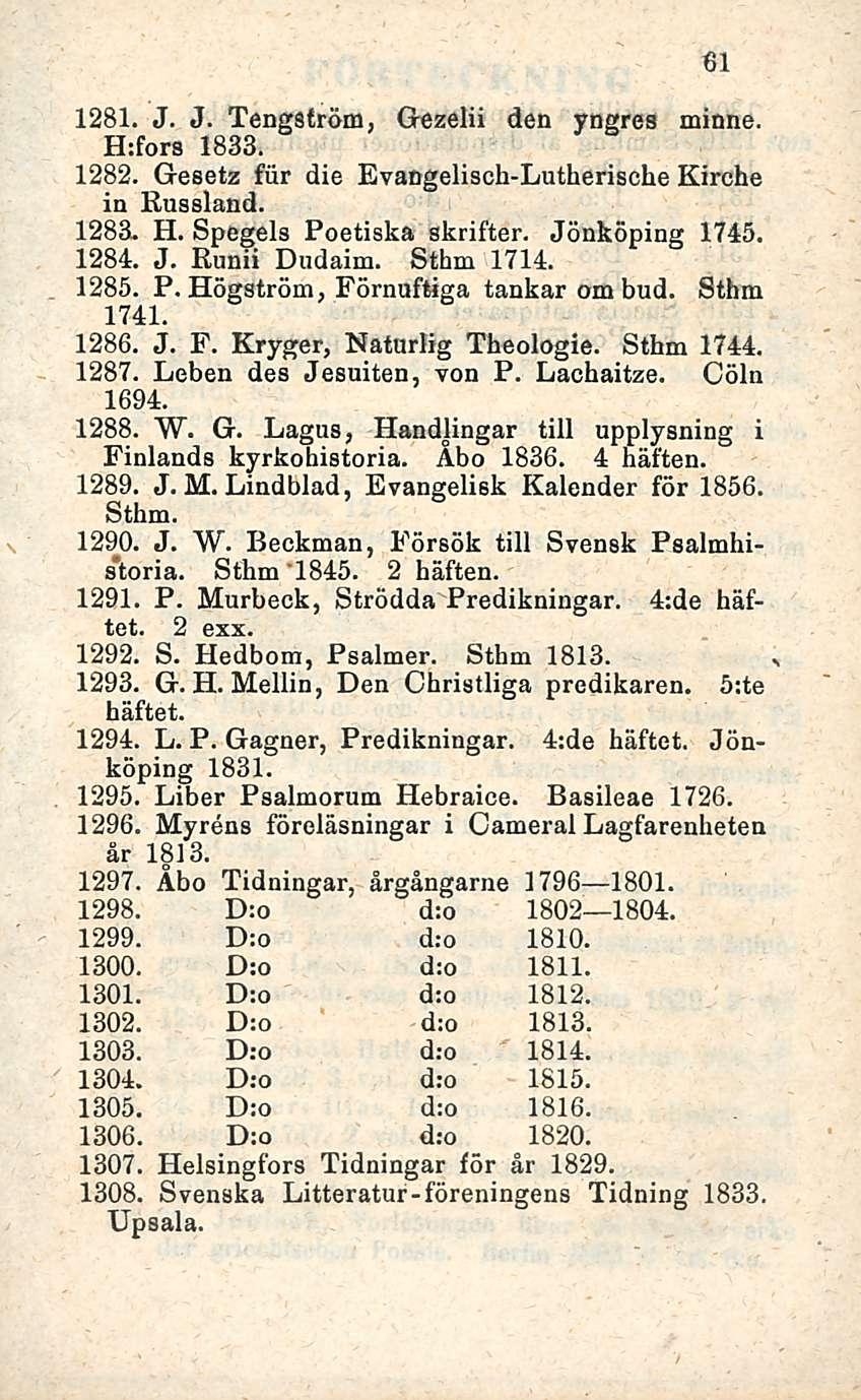 ' 61 1281. J. J. Tengsfröm, Gezelii den yngres minne. H:fors 1833. 1282. Gesetz fur die Evangelisch-Lutherische Kirche in Russland. 1283- H. Spegels Poetiska skrifter. Jönköping 1745. 1284. J. Runii Dudaim.