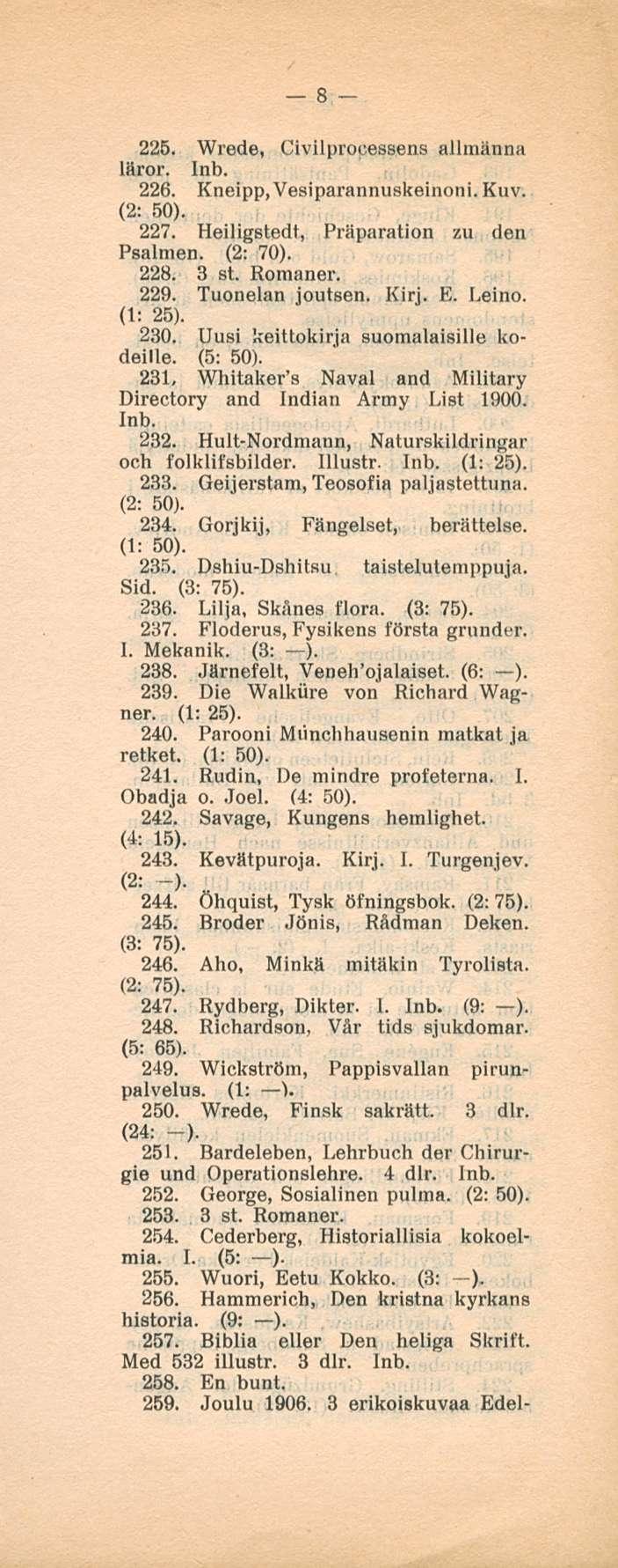 8 225. Wrede, Civilprouessens allmänna läror. 226. Kneipp, Vesiparannuskeinoni. Kuv. (2: 50). 227. Heiligstedt, Präparation zu deti Psalmen. (2: 70). 228. 3 st. Romaner. 229. Tuonelan joutsen. Kirj.