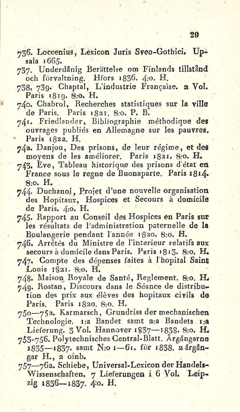 «i 29 736. Loccenius, Lexicon Juris Sveo-Gothici. Upsala 1665. 757. Underdänig Berättelse otn Finlands tillstånd och förvaltning. Hfors : - ib3ö. 4 H. 738, 73g* Chaptal, L i tul ustrie Francaise.