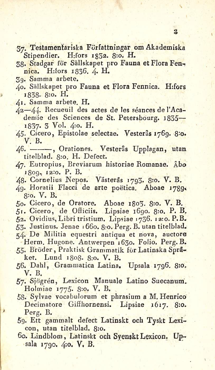 44. ii t Testamentariska Författningar om Akademiska Stipendier. H:fors 1352. 8:o. H. 38* Stadgar för Sällskapet pro Fauna et Flora Fan-? nica. Hdors 1836. 4* H. 3g. Samma arbete. 40.