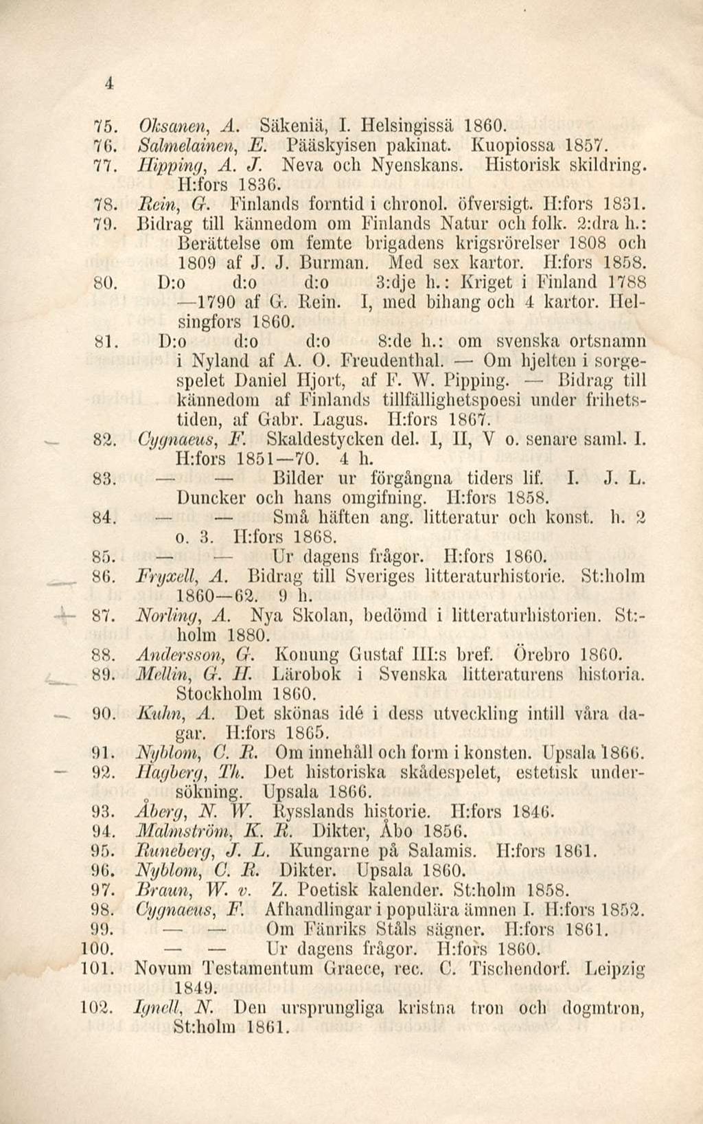 4 75. Oksanen, A. Säkeniä, I. Helsingissä 1860. 76. Salmelainen, E. Pääskyisen pakinat. Kuopiossa 1857. 77. Hipping, A. J. Neva och Nyenskans. Historisk skildring. H:fors 1836. 78. Rein, G.