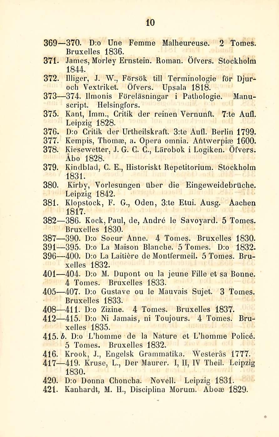 10 369 370. D:o Une Femme Malheureuse. 2 Tomes. Bruxelles 1836. 371. James, Morley Ernstein. Roman. Öfvers. Stockholm 1844. 372. Illiger, J. W., Försök tili Terminologie för Djuroch Vextriket. Öfvers. Upsala 1818.