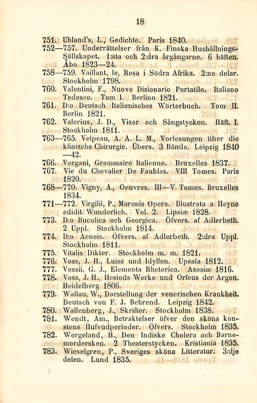 18 751. UhlancTs, L., Gedichte. Paris 1840. 752 757. Underrättelser frän K. Finska Hushällnings- Sällskapet. l:sta och 2:dra årgängarne. 6 hätien. Aho 1823 24. 758 759.