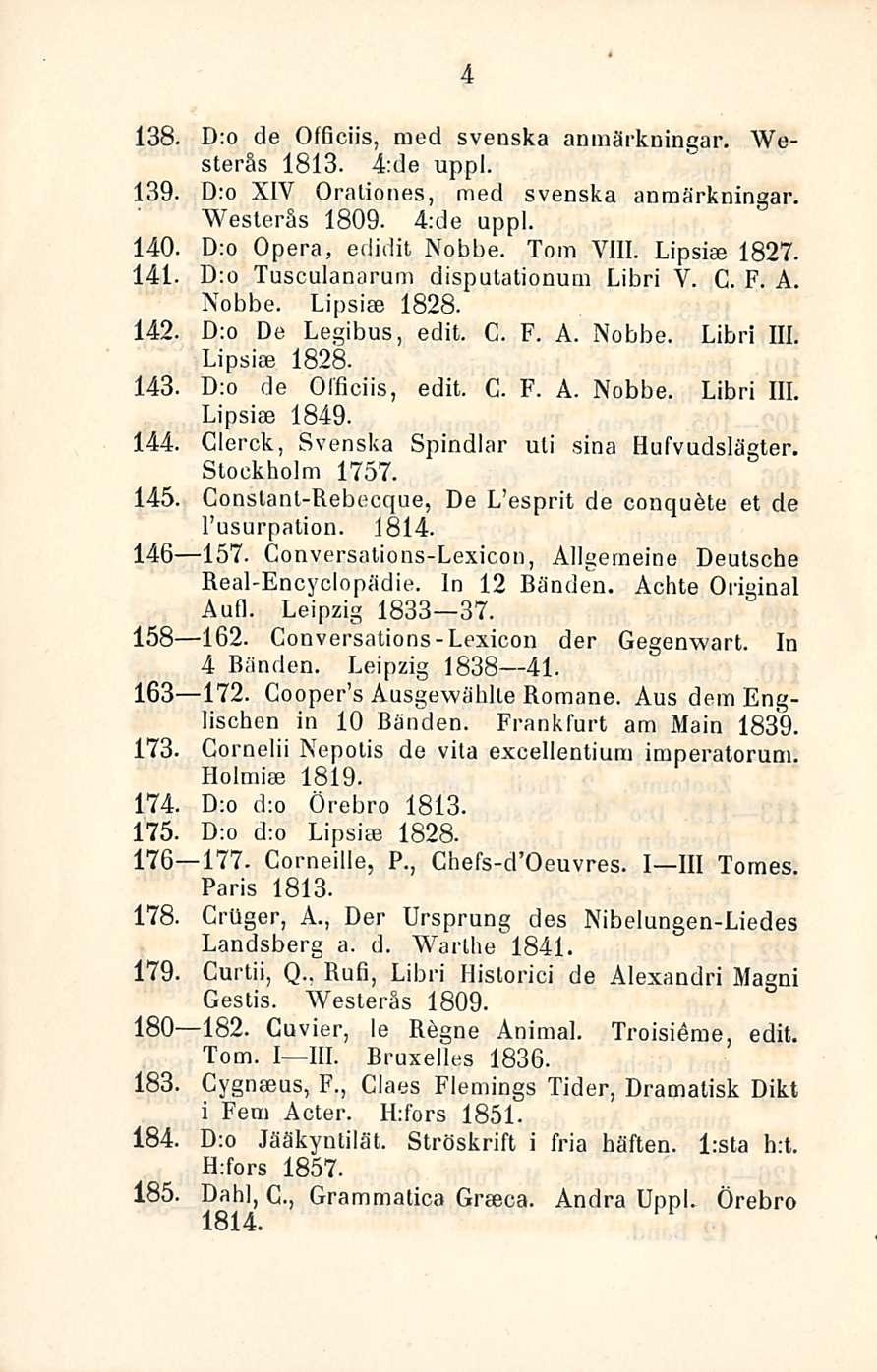 4 138. D:o de Officiis, med svenska anmärkningar. Westerås 1813. 4:de uppl. 139. D:o XIY Oraliones, raed svenska anmärkningar. Westerås 1809. 4:de uppl. 140. D:o Opera, edidit Nobbe. Tom VIII.