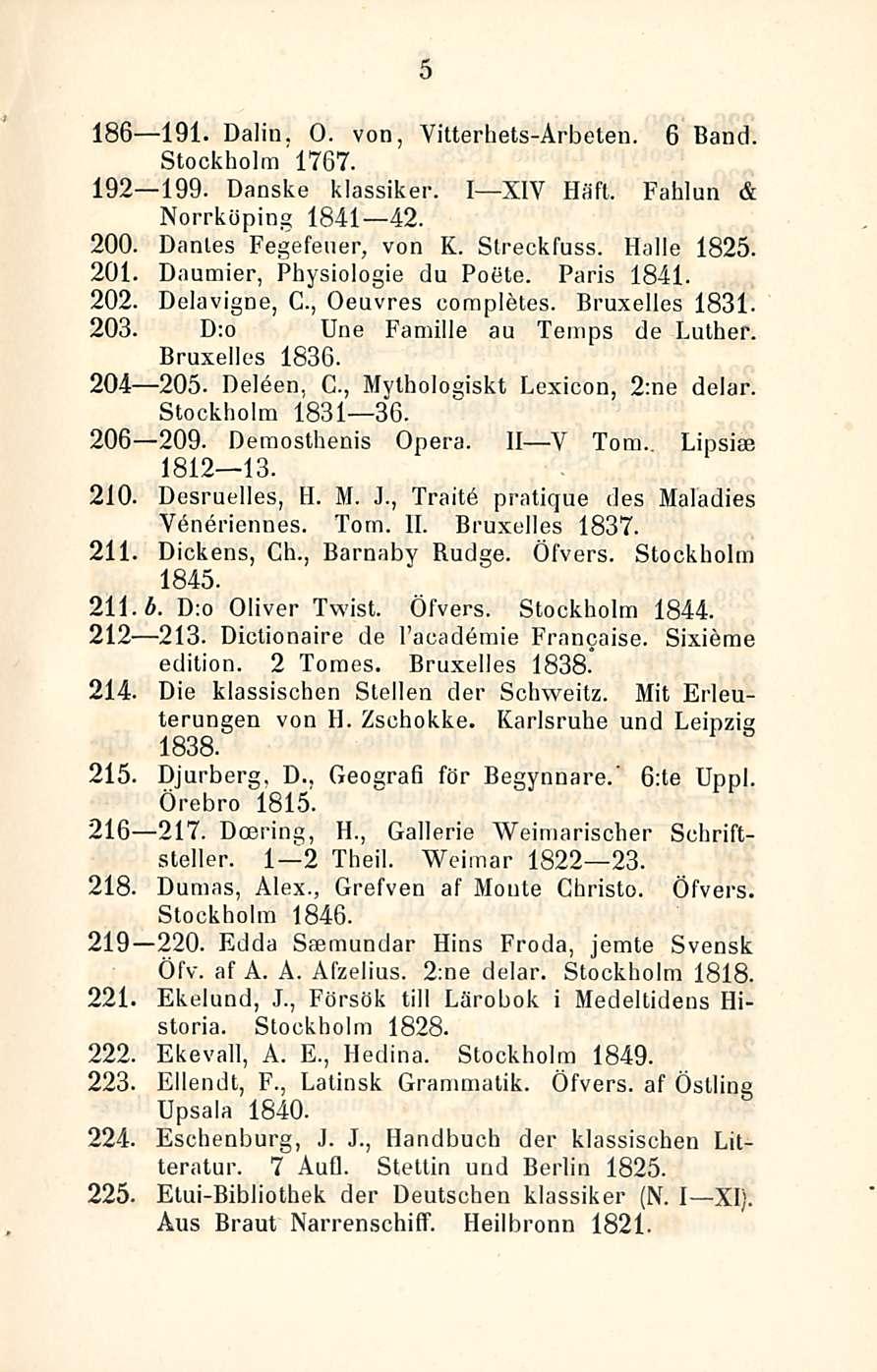 5 186 191. Dalin. O. von, Yitterhets-Ärbeten. 6 Band Stockholm 1767. 192 199. Danske klassiker. I XIV Häft. Fahlun & Norrköping 1841 42. 200. Dantes Fegefener, von K. Streckfuss. lialle 1825. 201.