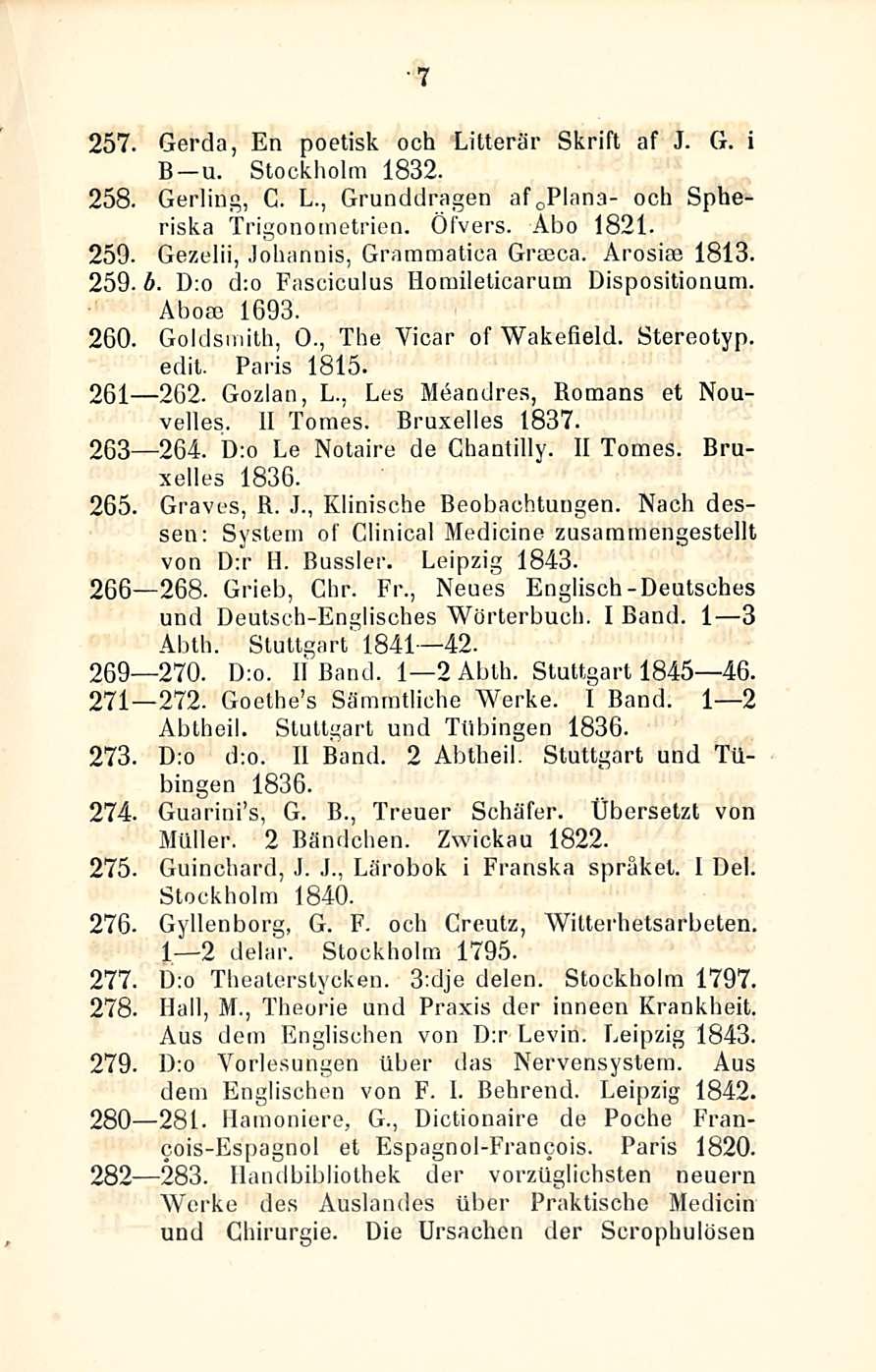 7 257. Gerda, En poetisk och Litterär Skrift af J. G. i B u. Stockholm 1832. 258. Gerling, G. L., Grunddragen af o Plana- och Spheriska Trigono metrien. Öfvers. Åbo 1821. 259.