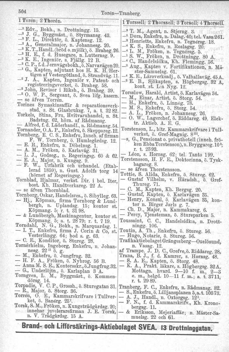 504 'I'oren-c-Tranberg, 1 Toren; 2 Thoran. 1 Torssell; 2 Thorssell; 3 Torsell; 4 ThorseIl _2 Edv., Bokh., n. Drottningg. 15. _3 T. M., Agent, n. Stj ern g. il. _2 J. G., Byggmäst., ö. Styrmansg. 43.