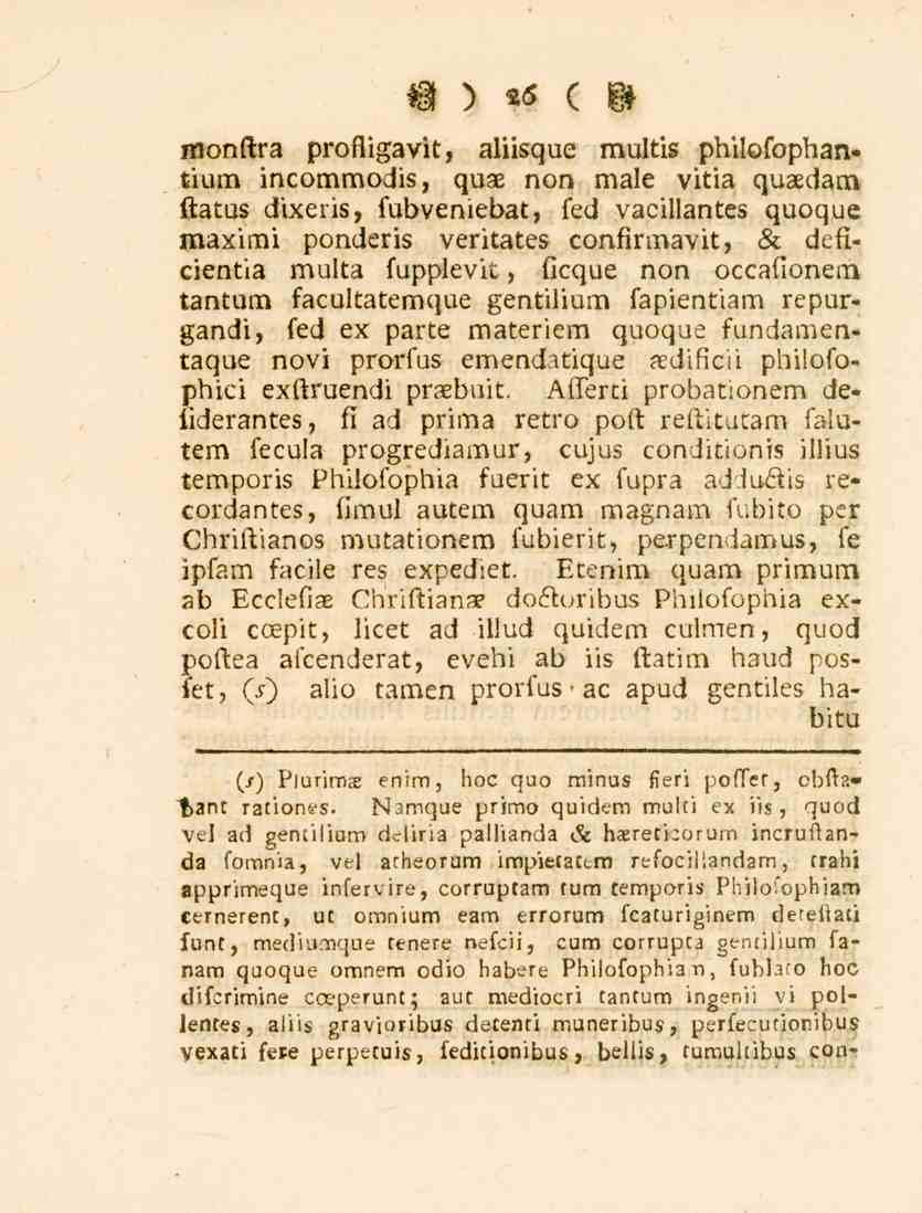 W ) 26 ( M monftra profligavit, aliisque multis philofophantium incommodis, quae non male vitia quaedam flatus dixeris, fubveniebat, fed vacillantes quoque maximi ponderis veritates confirmavit, sc