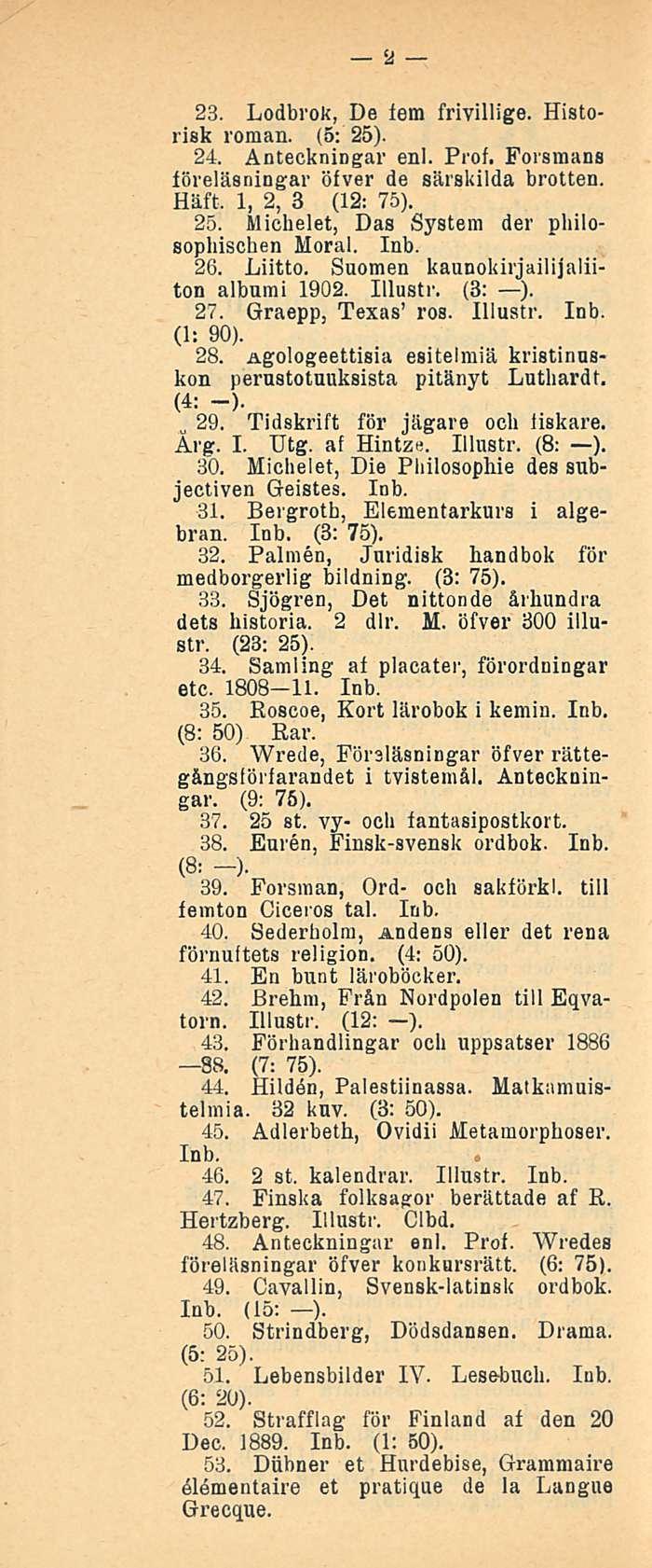 2 23. Lodbrok, De lem frivillige. Historisk roman. (5: 25). 24. Anteckningar enl. Prof. Forsmans föreläsningar öfver de särskilda brotten. Häft. 1,2, 3 (12: 75). 25. Michelet, Das System der philosophischen Moral.
