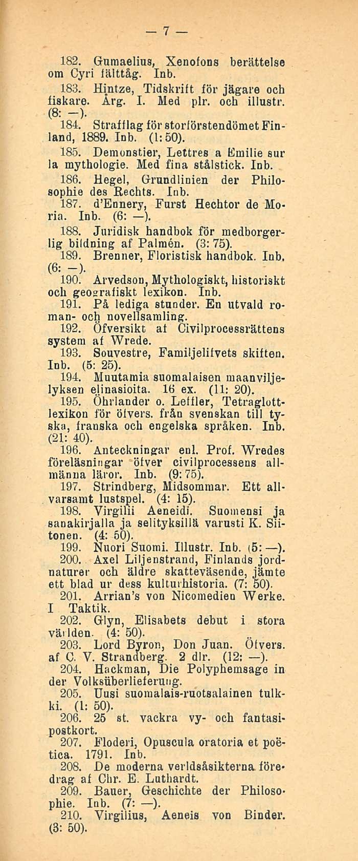 7 182. Gumaelius, Xenofons berättelse om Cyri fälttåg. 183. Hintze, Tidskrift för jägare och fiskare. Årg. I. Med plr. och illustr. (8: -). 184. Straffiag för storförstendömet Finland, 1889. (1:50).