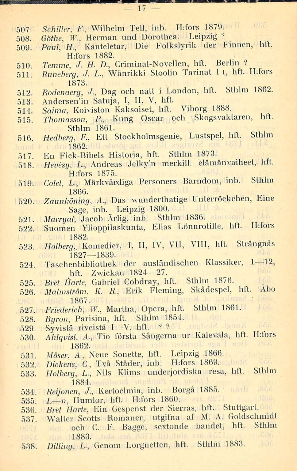 17 507. Schiller, F., Wilhelm Teli, inb. H:fors 1879. 508. Göthe, W., Herman und Dorothea. Leipzig? 509. Paul, H., Kanteletar, Die Folkslyrik der Finnen, hft. H:fors 1882. 510 Temme, J. H. D., Criminal-Novellen, hft.