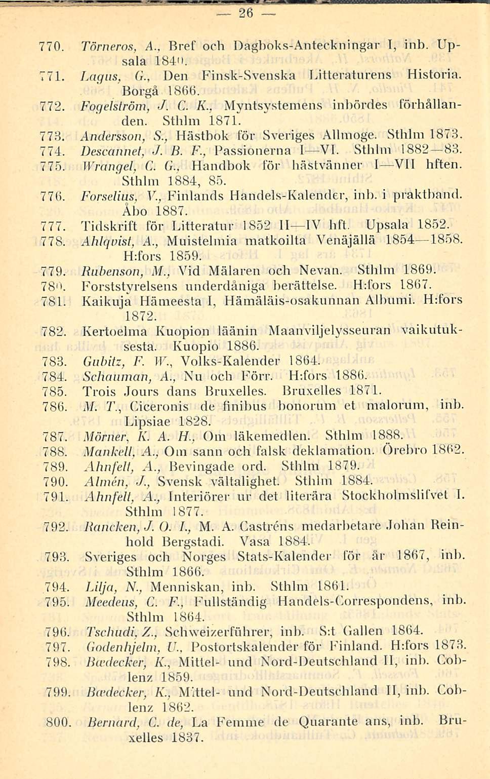 26 770. Törneros, A., Bref och Dagboks-Anteckningar I, inb. Upsala 184". 771. Lagus, G., Den Finsk-Svenska Litteraturens Historia. Borgå 1866. 772. Fogelslröm, J. C. K.