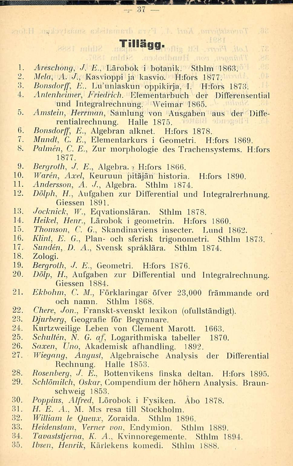 37 Tillägg. 1. Areschong, /. E., Lärobok i botåhik. Stlilm 1863. 2. Mela, A. J., Kasvioppi ja kasvio. Hdbrs 1877. 3. Bonsdorff, E., Luunlaskun oppikirja, I. H:fors 1873. 4. Antenheimer, Friedrich.