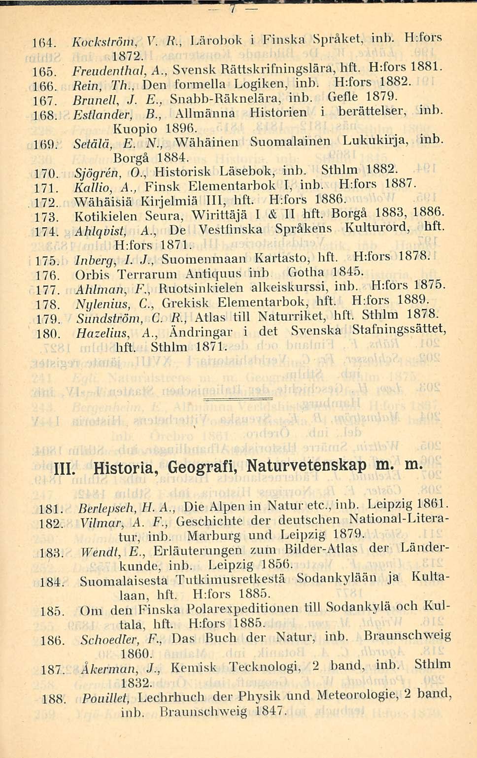 7 164. Kockström, V. /?., Lärobok i Finska Språket, inb. H:fors 1872. 165. Freudenthal, A., Svensk Bättskrifningslära, hft. H:fors 1881. 166. Rein, Th., Den formella Logiken, inb. H:fors 1882. 167.