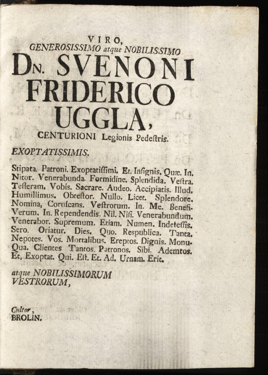 V I R o, GENEROSISSIMO Dn SVENONI FRIDERICO UGGLA. CENTURIONI Legionis Pedeftris. EXOPTATISSIMIS. Stipata, Patroni. Exoptatiflimi. Ef. Infignis. Nitor. Qusc. In. Vcnerabunda. Formidine. Splendida.