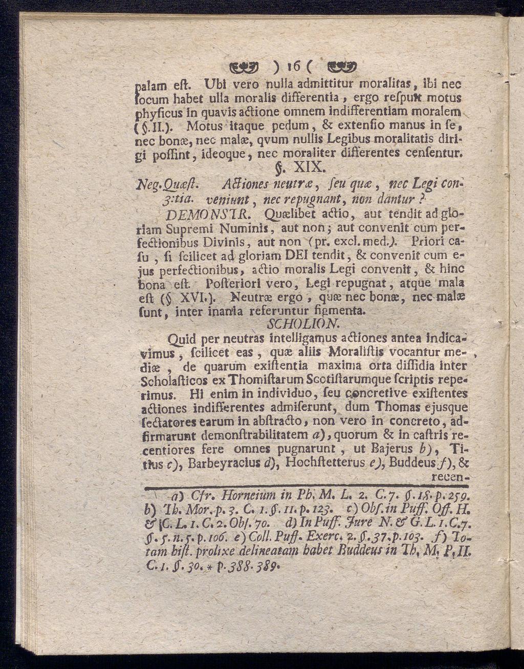 , C, ' f)alam eft. )»β C Ubi vero nulla admittitur moralifas, Ibl nec ocum habet ulla moralis differentia, ergo refpuk motus phyficus in quavis aétione omnem indifferentem moralem ( j.ii.). Motus itaque pedum, & extenfio manus in fe, nec bonce, nec malae, qvum nullis Legibus moralitatis dirigi poflint, ideoque, nec moraliter differentes cenfentur.